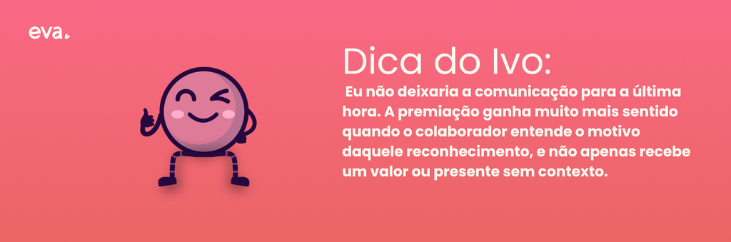 Dica do Ivo: eu não deixaria a comunicação para a última hora. A premiação ganha muito mais sentido quando o colaborador entende o motivo daquele reconhecimento, e não apenas recebe um valor ou presente sem contexto.